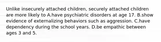 Unlike insecurely attached children, securely attached children are more likely to A.have psychiatric disorders at age 17. B.show evidence of externalizing behaviors such as aggression. C.have dependency during the school years. D.be empathic between ages 3 and 5.