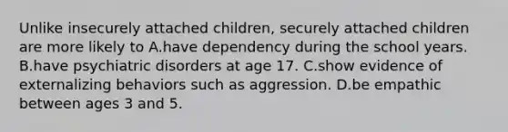 Unlike insecurely attached children, securely attached children are more likely to A.have dependency during the school years. B.have psychiatric disorders at age 17. C.show evidence of externalizing behaviors such as aggression. D.be empathic between ages 3 and 5.