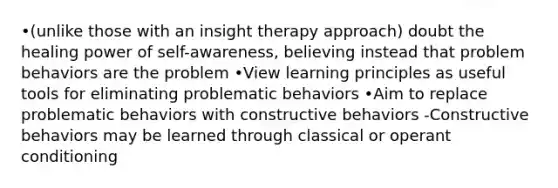 •(unlike those with an insight therapy approach) doubt the healing power of self-awareness, believing instead that problem behaviors are the problem •View learning principles as useful tools for eliminating problematic behaviors •Aim to replace problematic behaviors with constructive behaviors -Constructive behaviors may be learned through classical or operant conditioning