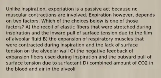 Unlike inspiration, experiation is a passive act because no muscular contractions are involved. Expiration however, depends on two factors. Which of the choices below is one of those factors? A) the recoil of elastic fibers that were stretched during inspiration and the inward pull of surface tension due to the film of alveolar fluid B) the expansion of respiratory muscles that were contracted during inspiration and the lack of surface tension on the alveolar wall C) the negative feedback of expansion fibers used during inspiration and the outward pull of surface tension due to surfactant D) combined amount of CO2 in the blood and air in the alveoli