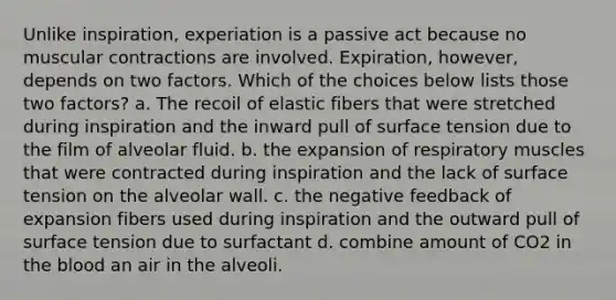 Unlike inspiration, experiation is a passive act because no muscular contractions are involved. Expiration, however, depends on two factors. Which of the choices below lists those two factors? a. The recoil of elastic fibers that were stretched during inspiration and the inward pull of surface tension due to the film of alveolar fluid. b. the expansion of respiratory muscles that were contracted during inspiration and the lack of surface tension on the alveolar wall. c. the negative feedback of expansion fibers used during inspiration and the outward pull of surface tension due to surfactant d. combine amount of CO2 in the blood an air in the alveoli.