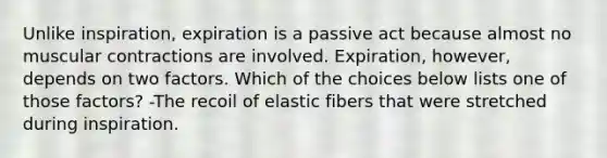 Unlike inspiration, expiration is a passive act because almost no muscular contractions are involved. Expiration, however, depends on two factors. Which of the choices below lists one of those factors? -The recoil of elastic fibers that were stretched during inspiration.