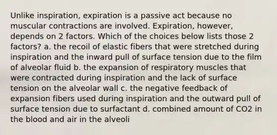 Unlike inspiration, expiration is a passive act because no muscular contractions are involved. Expiration, however, depends on 2 factors. Which of the choices below lists those 2 factors? a. the recoil of elastic fibers that were stretched during inspiration and the inward pull of surface tension due to the film of alveolar fluid b. the expansion of respiratory muscles that were contracted during inspiration and the lack of surface tension on the alveolar wall c. the negative feedback of expansion fibers used during inspiration and the outward pull of surface tension due to surfactant d. combined amount of CO2 in the blood and air in the alveoli