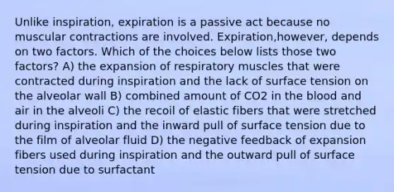 Unlike inspiration, expiration is a passive act because no muscular contractions are involved. Expiration,however, depends on two factors. Which of the choices below lists those two factors? A) the expansion of respiratory muscles that were contracted during inspiration and the lack of surface tension on the alveolar wall B) combined amount of CO2 in <a href='https://www.questionai.com/knowledge/k7oXMfj7lk-the-blood' class='anchor-knowledge'>the blood</a> and air in the alveoli C) the recoil of elastic fibers that were stretched during inspiration and the inward pull of surface tension due to the film of alveolar fluid D) the negative feedback of expansion fibers used during inspiration and the outward pull of surface tension due to surfactant