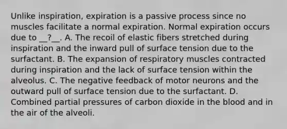 Unlike inspiration, expiration is a passive process since no muscles facilitate a normal expiration. Normal expiration occurs due to __?__. A. The recoil of elastic fibers stretched during inspiration and the inward pull of surface tension due to the surfactant. B. The expansion of respiratory muscles contracted during inspiration and the lack of surface tension within the alveolus. C. The negative feedback of motor neurons and the outward pull of surface tension due to the surfactant. D. Combined partial pressures of carbon dioxide in the blood and in the air of the alveoli.