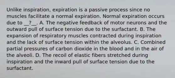 Unlike inspiration, expiration is a passive process since no muscles facilitate a normal expiration. Normal expiration occurs due to __?__. A. The negative feedback of motor neurons and the outward pull of surface tension due to the surfactant. B. The expansion of respiratory muscles contracted during inspiration and the lack of surface tension within the alveolus. C. Combined partial pressures of carbon dioxide in the blood and in the air of the alveoli. D. The recoil of elastic fibers stretched during inspiration and the inward pull of surface tension due to the surfactant.