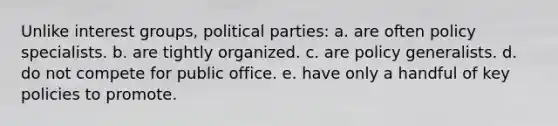 Unlike interest groups, political parties:​ a. ​are often policy specialists. b. ​are tightly organized. c. are policy generalists.​ d. do not compete for public office.​ e. have only a handful of key policies to promote.​