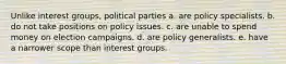 Unlike interest groups, political parties a. are policy specialists. b. do not take positions on policy issues. c. are unable to spend money on election campaigns. d. are policy generalists. e. have a narrower scope than interest groups.