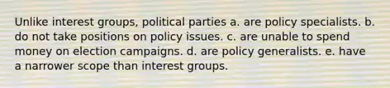 Unlike interest groups, political parties a. are policy specialists. b. do not take positions on policy issues. c. are unable to spend money on election campaigns. d. are policy generalists. e. have a narrower scope than interest groups.