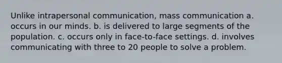 Unlike intrapersonal communication, mass communication a. occurs in our minds. b. is delivered to large segments of the population. c. occurs only in face-to-face settings. d. involves communicating with three to 20 people to solve a problem.