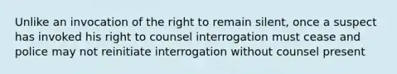 Unlike an invocation of the right to remain silent, once a suspect has invoked his right to counsel interrogation must cease and police may not reinitiate interrogation without counsel present