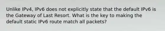 Unlike IPv4, IPv6 does not explicitly state that the default IPv6 is the Gateway of Last Resort. What is the key to making the default static IPv6 route match all packets?