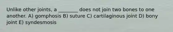 Unlike other joints, a ________ does not join two bones to one another. A) gomphosis B) suture C) cartilaginous joint D) bony joint E) syndesmosis