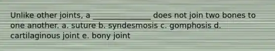 Unlike other joints, a _______________ does not join two bones to one another. a. suture b. syndesmosis c. gomphosis d. cartilaginous joint e. bony joint