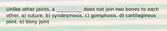 Unlike other joints, a ___________ does not join two bones to each other. a) suture. b) syndesmosis. c) gomphosis. d) cartilaginous joint. e) bony joint