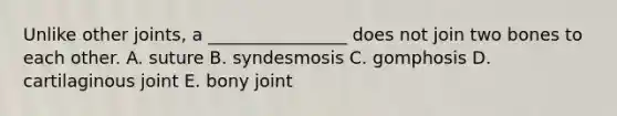 Unlike other joints, a ________________ does not join two bones to each other. A. suture B. syndesmosis C. gomphosis D. cartilaginous joint E. bony joint