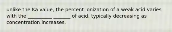 unlike the Ka value, the percent ionization of a weak acid varies with the __________ _______ of acid, typically decreasing as concentration increases.