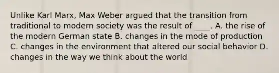 Unlike Karl Marx, Max Weber argued that the transition from traditional to modern society was the result of ____. A. the rise of the modern German state B. changes in the mode of production C. changes in the environment that altered our social behavior D. changes in the way we think about the world