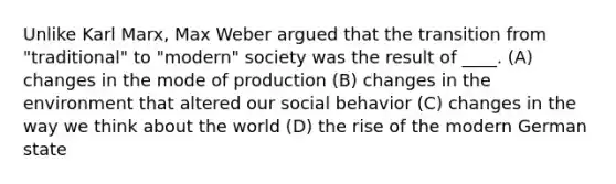 Unlike Karl Marx, Max Weber argued that the transition from "traditional" to "modern" society was the result of ____. (A) changes in the mode of production (B) changes in the environment that altered our social behavior (C) changes in the way we think about the world (D) the rise of the modern German state