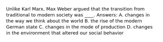 Unlike Karl Marx, Max Weber argued that the transition from traditional to modern society was ____. Answers: A. changes in the way we think about the world B. the rise of the modern German state C. changes in the mode of production D. changes in the environment that altered our social behavior