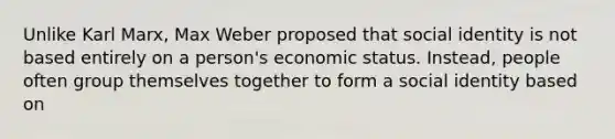 Unlike Karl Marx, Max Weber proposed that social identity is not based entirely on a person's economic status. Instead, people often group themselves together to form a social identity based on