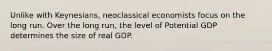 Unlike with Keynesians, neoclassical economists focus on the long run. Over the long run, the level of Potential GDP determines the size of real GDP.