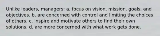 Unlike leaders, managers: a. focus on vision, mission, goals, and objectives. b. are concerned with control and limiting the choices of others. c. inspire and motivate others to find their own solutions. d. are more concerned with what work gets done.