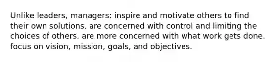 Unlike leaders, managers: inspire and motivate others to find their own solutions. are concerned with control and limiting the choices of others. are more concerned with what work gets done. focus on vision, mission, goals, and objectives.