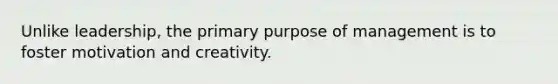 Unlike leadership, the primary purpose of management is to foster motivation and creativity.