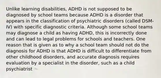 Unlike learning disabilities, ADHD is not supposed to be diagnosed by school teams because ADHD is a disorder that appears in the classification of psychiatric disorders (called DSM-IV) with specific diagnostic criteria. Although some school teams may diagnose a child as having ADHD, this is incorrectly done and can lead to legal problems for schools and teachers. One reason that is given as to why a school team should not do the diagnosis for ADHD is that ADHD is difficult to differentiate from other childhood disorders, and accurate diagnosis requires evaluation by a specialist in the disorder, such as a child psychiatrist