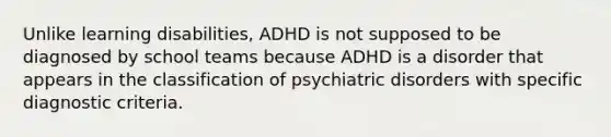 Unlike learning disabilities, ADHD is not supposed to be diagnosed by school teams because ADHD is a disorder that appears in the classification of psychiatric disorders with specific diagnostic criteria.