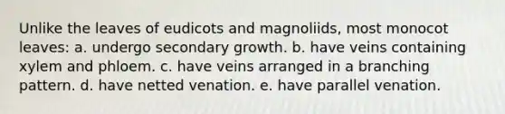 Unlike the leaves of eudicots and magnoliids, most monocot leaves: a. undergo secondary growth. b. have veins containing xylem and phloem. c. have veins arranged in a branching pattern. d. have netted venation. e. have parallel venation.