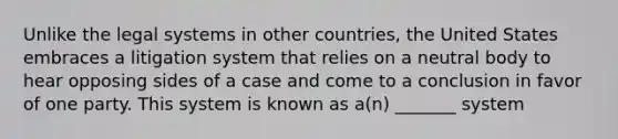 Unlike the legal systems in other countries, the United States embraces a litigation system that relies on a neutral body to hear opposing sides of a case and come to a conclusion in favor of one party. This system is known as a(n) _______ system