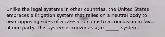 Unlike the legal systems in other countries, the United States embraces a litigation system that relies on a neutral body to hear opposing sides of a case and come to a conclusion in favor of one party. This system is known as a(n) ______ system.