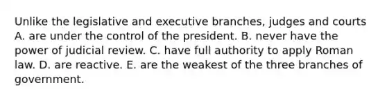 Unlike the legislative and executive branches, judges and courts A. are under the control of the president. B. never have the power of judicial review. C. have full authority to apply Roman law. D. are reactive. E. are the weakest of the three branches of government.