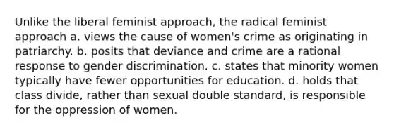 Unlike the liberal feminist approach, the radical feminist approach a. views the cause of women's crime as originating in patriarchy. b. posits that deviance and crime are a rational response to gender discrimination. c. states that minority women typically have fewer opportunities for education. d. holds that class divide, rather than sexual double standard, is responsible for the oppression of women.