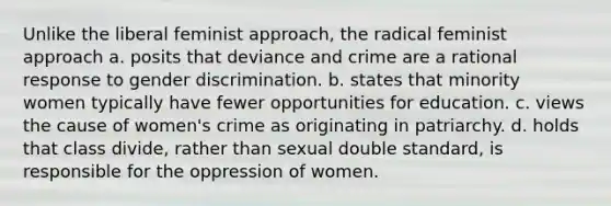 Unlike the liberal feminist approach, the radical feminist approach a. posits that deviance and crime are a rational response to gender discrimination. b. states that minority women typically have fewer opportunities for education. c. views the cause of women's crime as originating in patriarchy. d. holds that class divide, rather than sexual double standard, is responsible for the oppression of women.