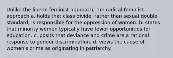 Unlike the liberal feminist approach, the radical feminist approach a. holds that class divide, rather than sexual double standard, is responsible for the oppression of women. b. states that minority women typically have fewer opportunities for education. c. posits that deviance and crime are a rational response to gender discrimination. d. views the cause of women's crime as originating in patriarchy.