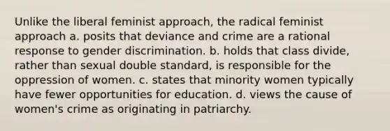 Unlike the liberal feminist approach, the radical feminist approach a. posits that deviance and crime are a rational response to gender discrimination. b. holds that class divide, rather than sexual double standard, is responsible for the oppression of women. c. states that minority women typically have fewer opportunities for education. d. views the cause of women's crime as originating in patriarchy.