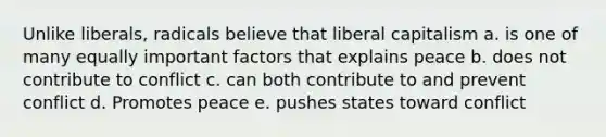 Unlike liberals, radicals believe that liberal capitalism a. is one of many equally important factors that explains peace b. does not contribute to conflict c. can both contribute to and prevent conflict d. Promotes peace e. pushes states toward conflict