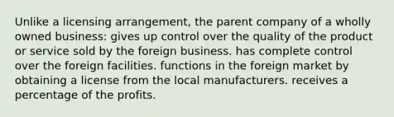 Unlike a licensing arrangement, the parent company of a wholly owned business: gives up control over the quality of the product or service sold by the foreign business. has complete control over the foreign facilities. functions in the foreign market by obtaining a license from the local manufacturers. receives a percentage of the profits.