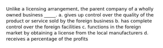 Unlike a licensing arrangement, the parent company of a wholly owned business _____. a. gives up control over the quality of the product or service sold by the foreign business b. has complete control over the foreign facilities c. functions in the foreign market by obtaining a license from the local manufacturers d. receives a percentage of the profits