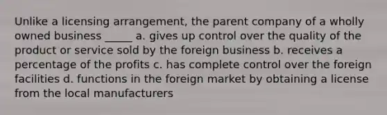 Unlike a licensing arrangement, the parent company of a wholly owned business _____ a. gives up control over the quality of the product or service sold by the foreign business b. receives a percentage of the profits c. has complete control over the foreign facilities d. functions in the foreign market by obtaining a license from the local manufacturers