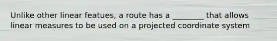 Unlike other linear featues, a route has a ________ that allows linear measures to be used on a projected coordinate system