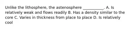 Unlike the lithosphere, the astenosphere ___________. A. Is relatively weak and flows readily B. Has a density similar to the core C. Varies in thickness from place to place D. Is relatively cool