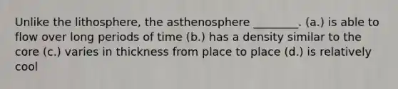 Unlike the lithosphere, the asthenosphere ________. (a.) is able to flow over long periods of time (b.) has a density similar to the core (c.) varies in thickness from place to place (d.) is relatively cool