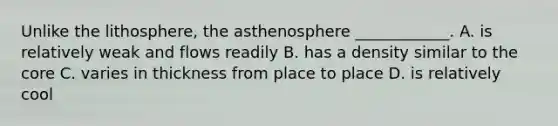 Unlike the lithosphere, the asthenosphere ____________. A. is relatively weak and flows readily B. has a density similar to the core C. varies in thickness from place to place D. is relatively cool