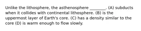 Unlike the lithosphere, the asthenosphere ________. (A) subducts when it collides with continental lithosphere. (B) is the uppermost layer of Earth's core. (C) has a density similar to the core (D) is warm enough to flow slowly.