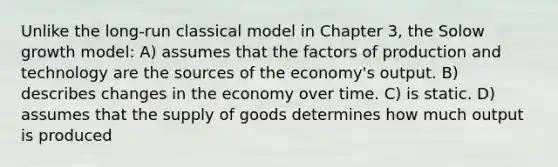 Unlike the long-run classical model in Chapter 3, the Solow growth model: A) assumes that the factors of production and technology are the sources of the economy's output. B) describes changes in the economy over time. C) is static. D) assumes that the supply of goods determines how much output is produced