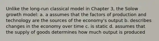 Unlike the long-run classical model in Chapter 3, the Solow growth model: a. a assumes that the factors of production and technology are the sources of the economy's output b. describes changes in the economy over time c. is static d. assumes that the supply of goods determines how much output is produced